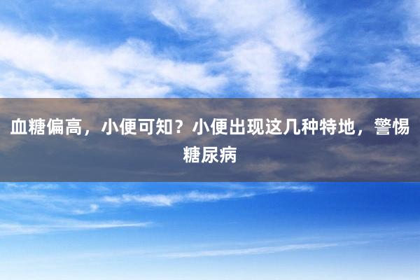 血糖偏高，小便可知？小便出现这几种特地，警惕糖尿病