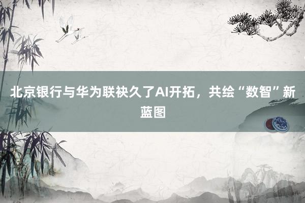 北京银行与华为联袂久了AI开拓，共绘“数智”新蓝图
